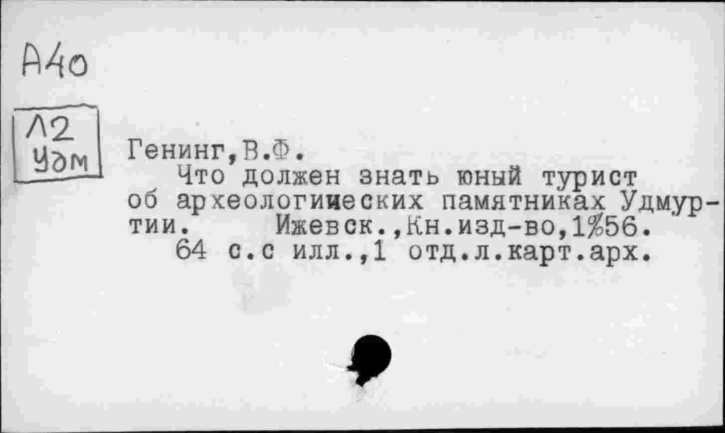 ﻿Mo
Л2 Удм
Генинг,В.Ф.
Что должен знать юный турист об аркеологииеских памятниках Удмуртии. Ижевск.,Кн.изд-во,1%56.
64 с.с илл.,1 отд.л.карт.арх.